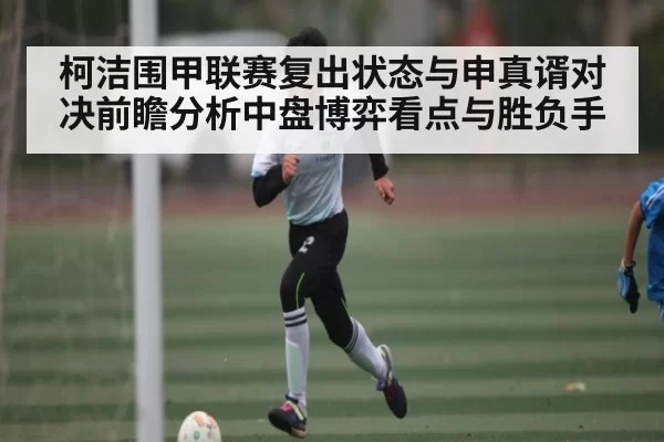 柯洁围甲联赛复出状态与申真谞对决前瞻分析中盘博弈看点与胜负手