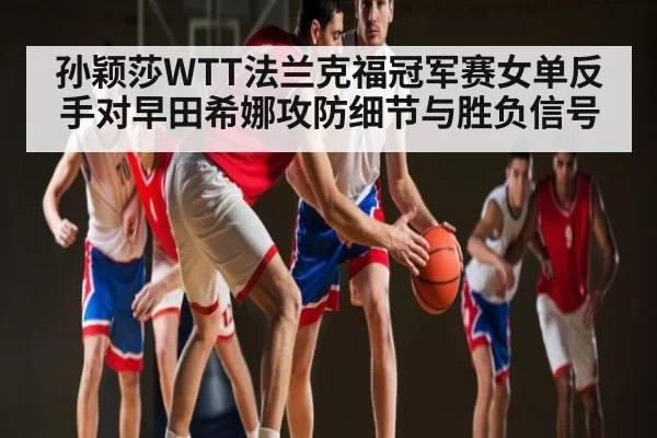孙颖莎WTT法兰克福冠军赛女单反手对早田希娜攻防细节与胜负信号